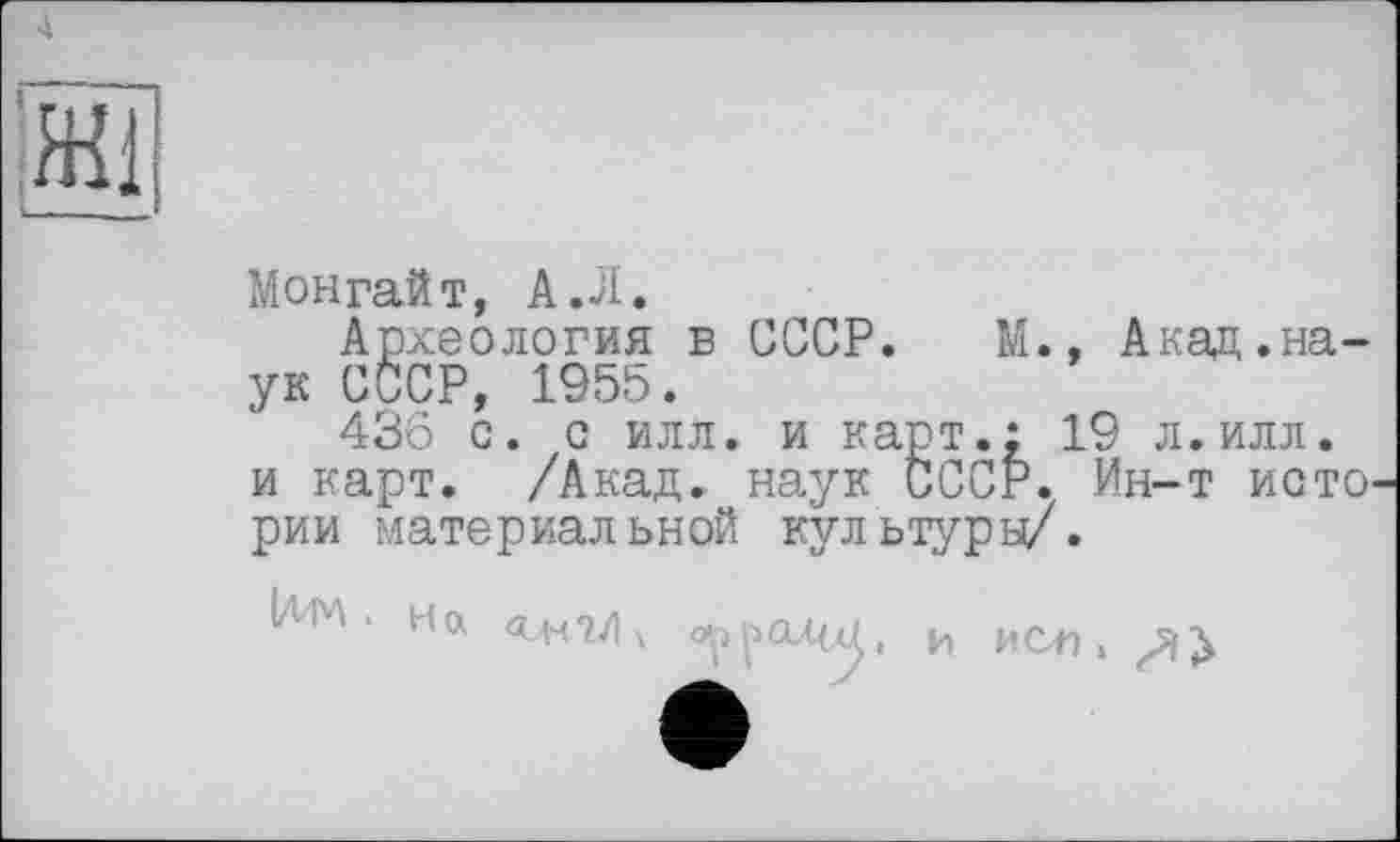 ﻿Монгайт, А .Л.
Археология в СССР. М., Акаи.наук СССР, 1955.
436 с. с илл. и карт.; 19 л.илл. и карт. /Акад, наук СССР. Ин-т исто' рии материал ьной кул ьтуры/.
Iім . на <ънг/|х о^^ал^, и исл,